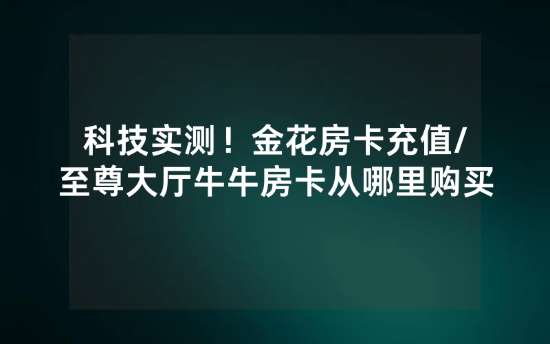科技实测！金花房卡充值/至尊大厅牛牛房卡从哪里购买