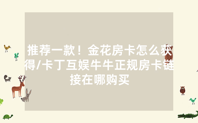 推荐一款！金花房卡怎么获得/卡丁互娱牛牛正规房卡链接在哪购买
