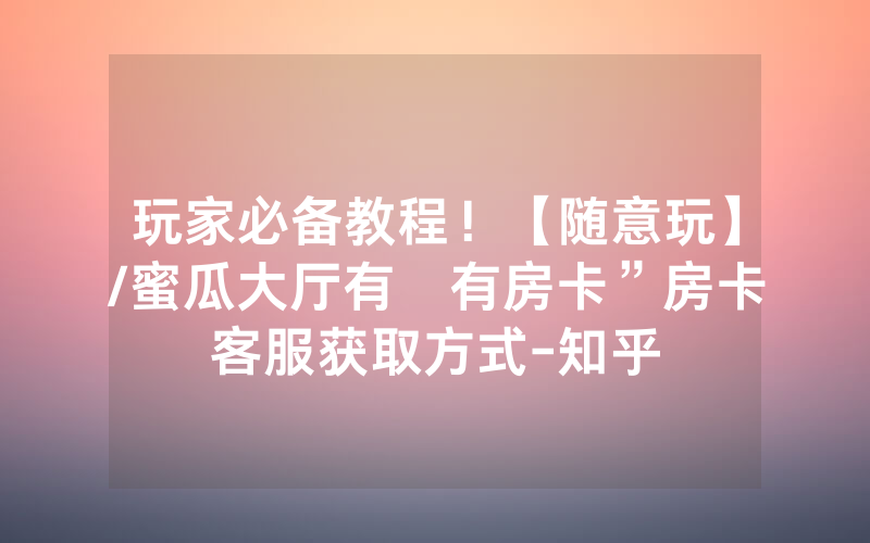 玩家必备教程！【随意玩】/蜜瓜大厅有沒有房卡”房卡客服获取方式-知乎