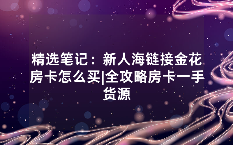 精选笔记：新人海链接金花房卡怎么买|全攻略房卡一手货源