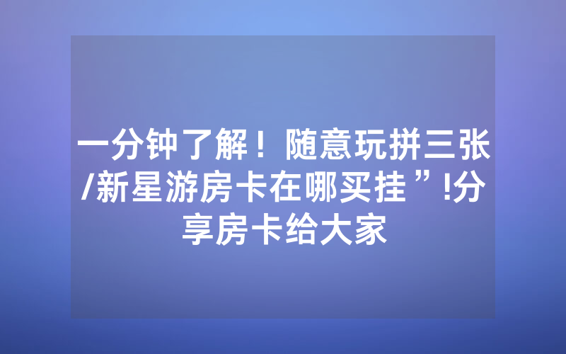 一分钟了解！随意玩拼三张/新星游房卡在哪买挂”!分享房卡给大家