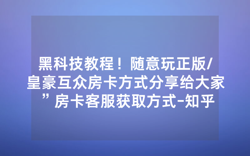 黑科技教程！随意玩正版/皇豪互众房卡方式分享给大家”房卡客服获取方式-知乎