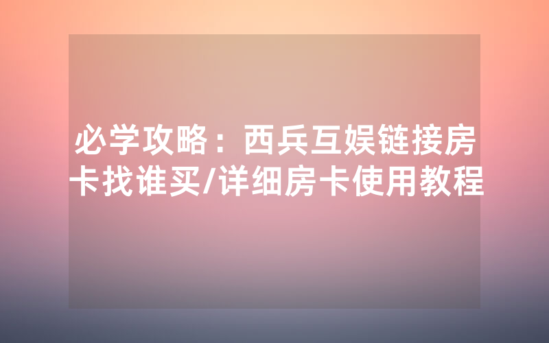 必学攻略：西兵互娱链接房卡找谁买/详细房卡使用教程