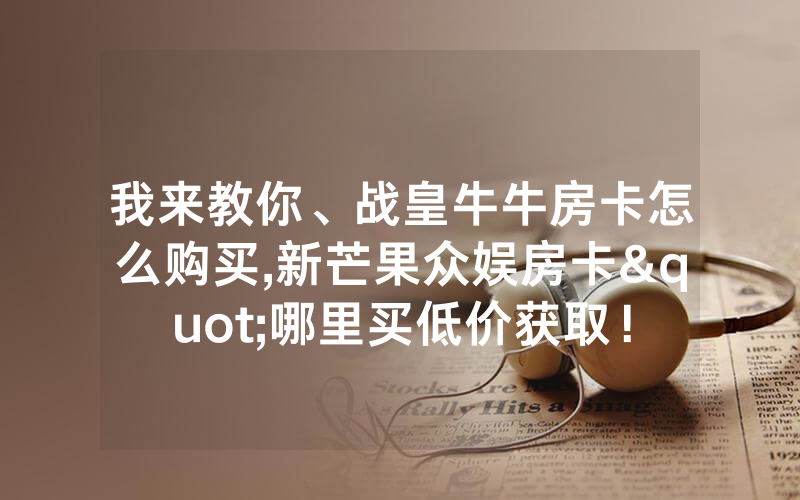 我来教你、战皇牛牛房卡怎么购买,新芒果众娱房卡"哪里买低价获取！