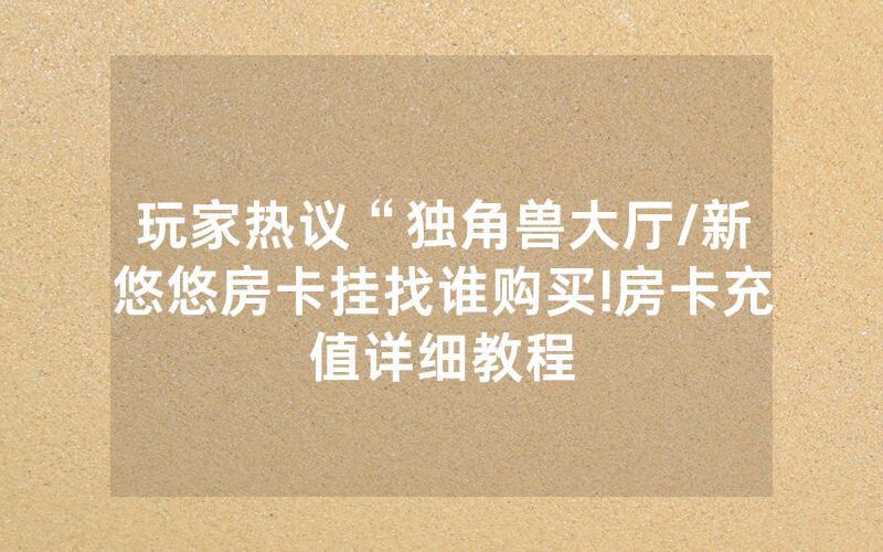 玩家热议“独角兽大厅/新悠悠房卡挂找谁购买!房卡充值详细教程