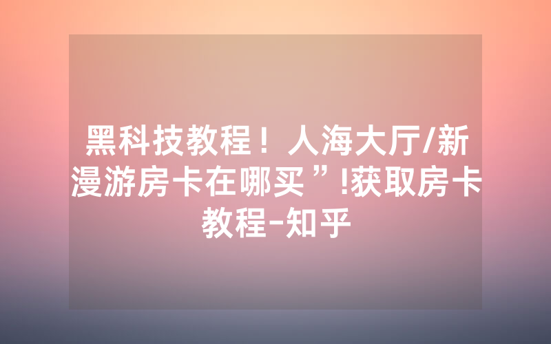 黑科技教程！人海大厅/新漫游房卡在哪买”!获取房卡教程-知乎