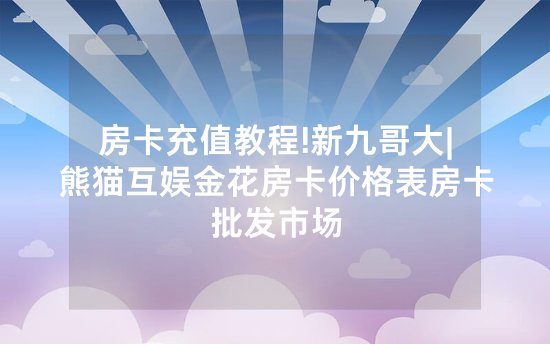 房卡充值教程!新九哥大|熊猫互娱金花房卡价格表房卡批发市场