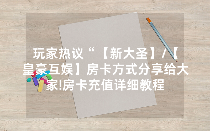 玩家热议“【新大圣】/【皇豪互娱】房卡方式分享给大家!房卡充值详细教程