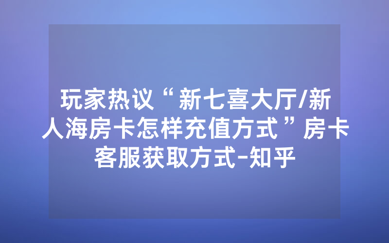玩家热议“新七喜大厅/新人海房卡怎样充值方式”房卡客服获取方式-知乎