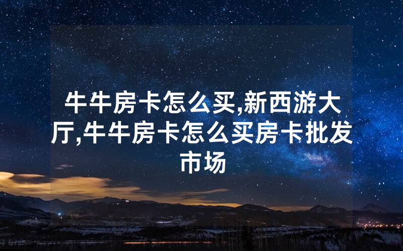 牛牛房卡怎么买,新西游大厅,牛牛房卡怎么买房卡批发市场