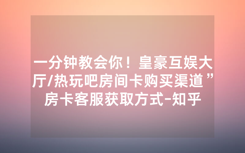 一分钟教会你！皇豪互娱大厅/热玩吧房间卡购买渠道”房卡客服获取方式-知乎