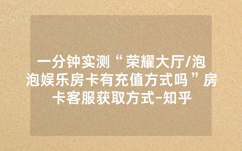 一分钟实测“荣耀大厅/泡泡娱乐房卡有充值方式吗”房卡客服获取方式-知乎