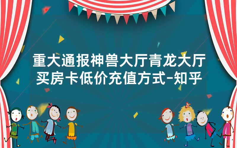 重大通报神兽大厅青龙大厅买房卡低价充值方式-知乎