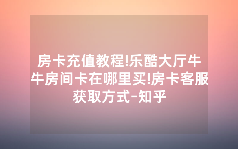 房卡充值教程!乐酷大厅牛牛房间卡在哪里买!房卡客服获取方式-知乎