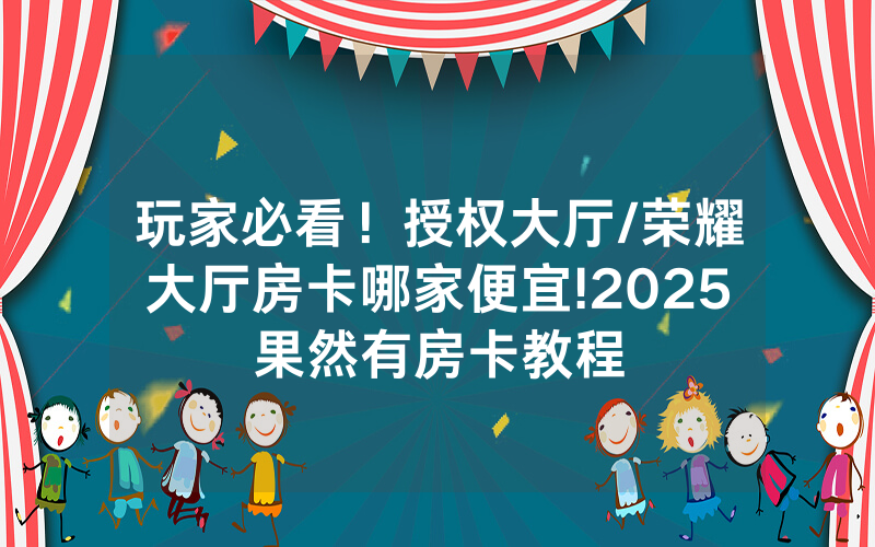 玩家必看！授权大厅/荣耀大厅房卡哪家便宜!2025果然有房卡教程