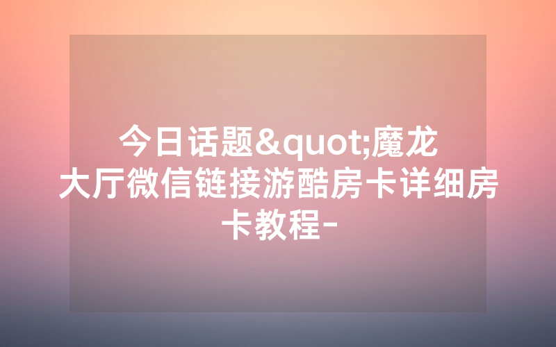 今日话题"魔龙大厅微信链接游酷房卡详细房卡教程-