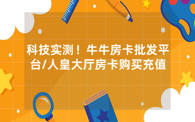 科技实测！牛牛房卡批发平台/人皇大厅房卡购买充值