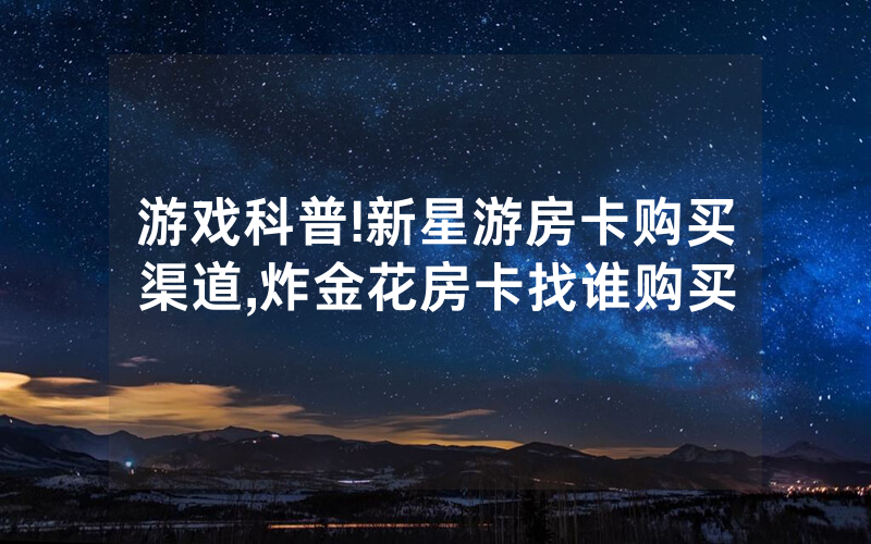 游戏科普!新星游房卡购买渠道,炸金花房卡找谁购买