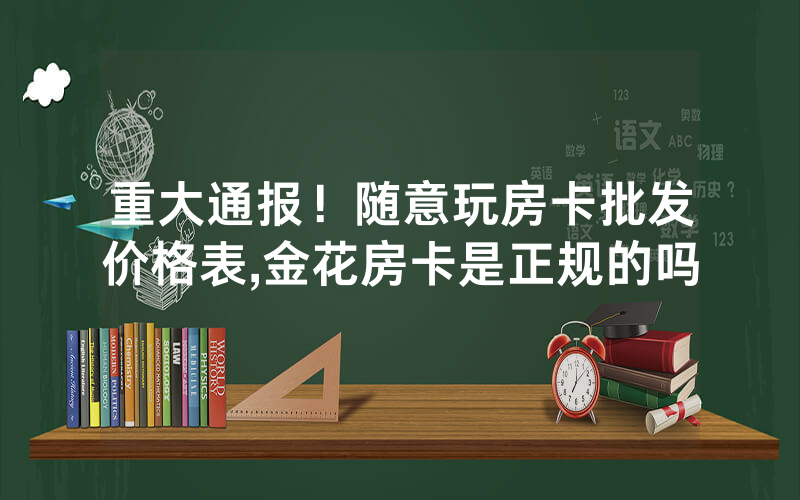 重大通报！随意玩房卡批发价格表,金花房卡是正规的吗