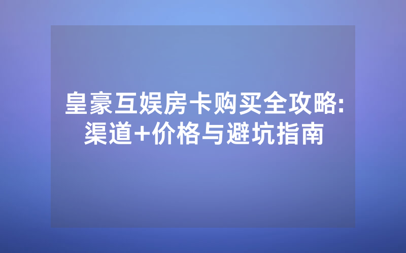皇豪互娱房卡购买全攻略:渠道+价格与避坑指南