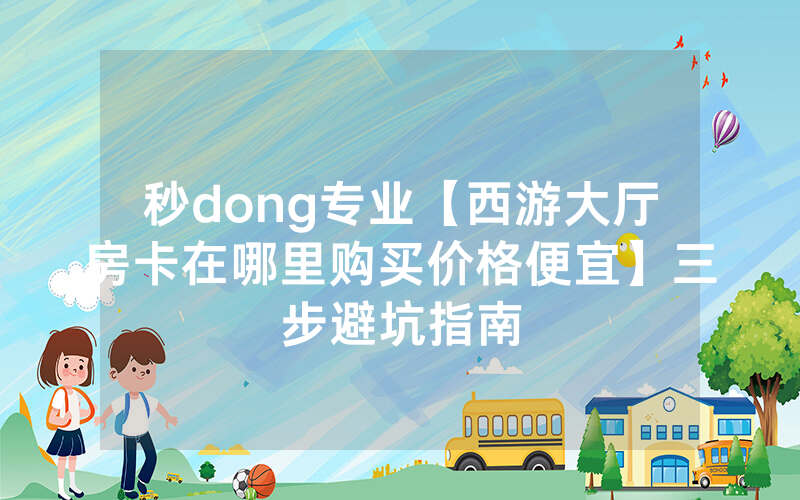 秒dong专业【西游大厅房卡在哪里购买价格便宜】三步避坑指南