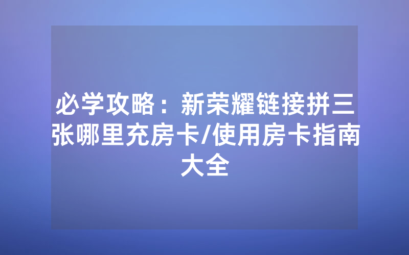 必学攻略：新荣耀链接拼三张哪里充房卡/使用房卡指南大全