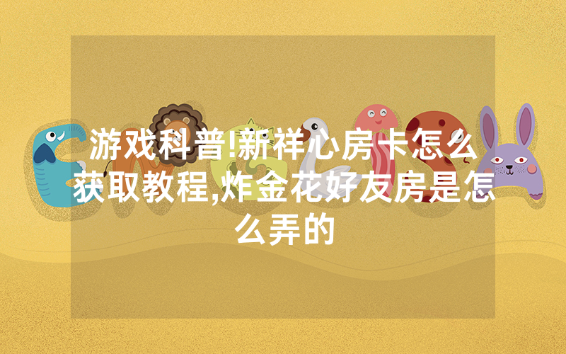游戏科普!新祥心房卡怎么获取教程,炸金花好友房是怎么弄的