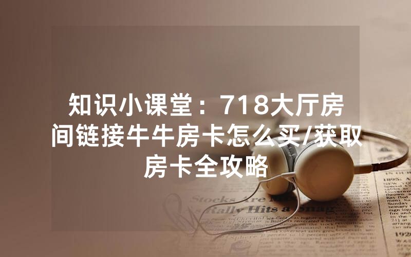 知识小课堂：718大厅房间链接牛牛房卡怎么买/获取房卡全攻略