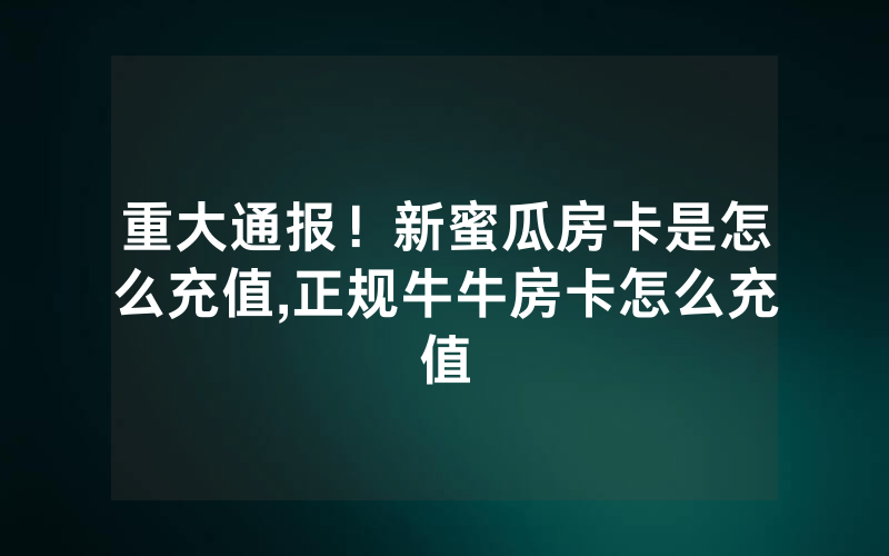 重大通报！新蜜瓜房卡是怎么充值,正规牛牛房卡怎么充值