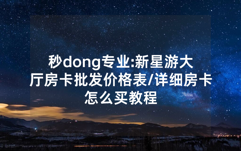 秒dong专业:新星游大厅房卡批发价格表/详细房卡怎么买教程