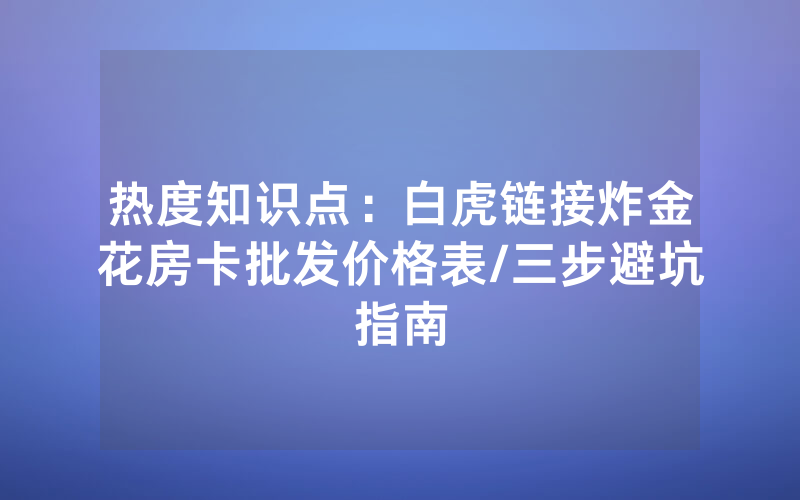 热度知识点：白虎链接炸金花房卡批发价格表/三步避坑指南