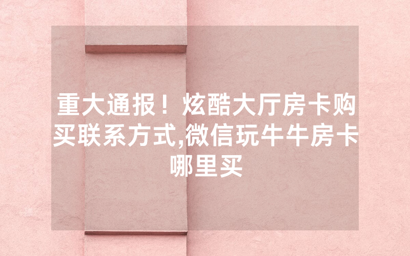 重大通报！炫酷大厅房卡购买联系方式,微信玩牛牛房卡哪里买