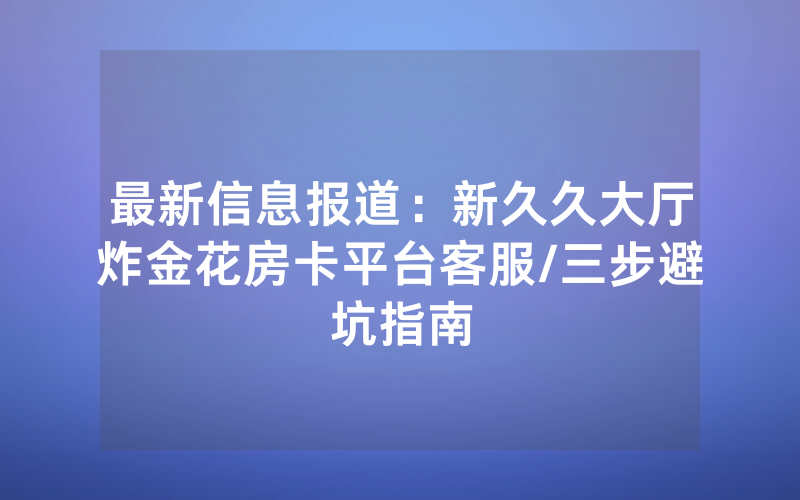 最新信息报道：新久久大厅炸金花房卡平台客服/三步避坑指南