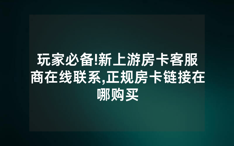 玩家必备!新上游房卡客服商在线联系,正规房卡链接在哪购买