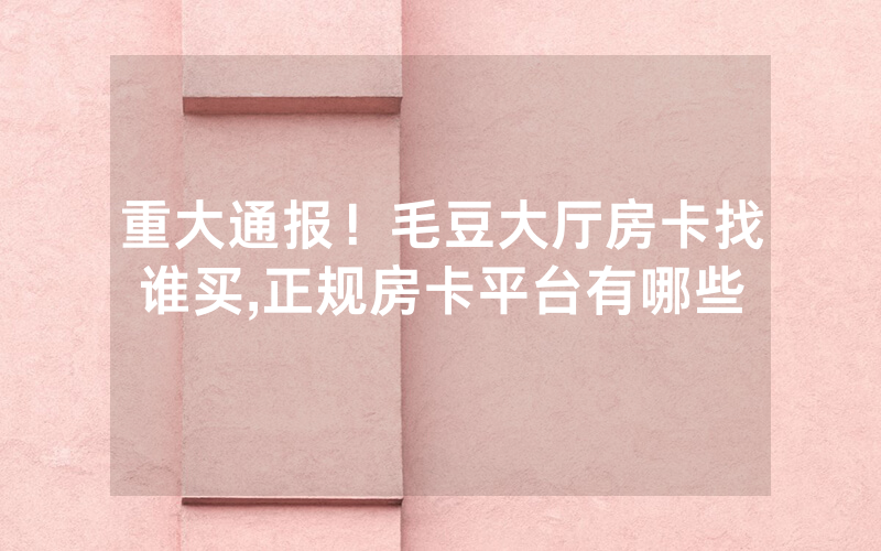 重大通报！毛豆大厅房卡找谁买,正规房卡平台有哪些