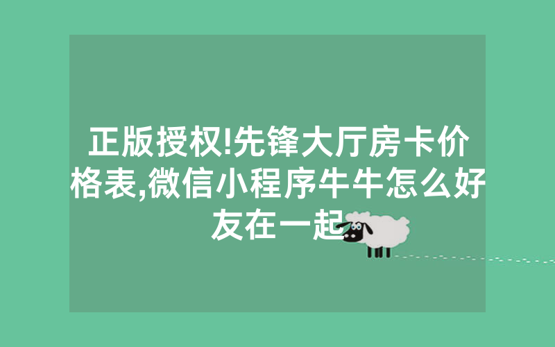 正版授权!先锋大厅房卡价格表,微信小程序牛牛怎么好友在一起