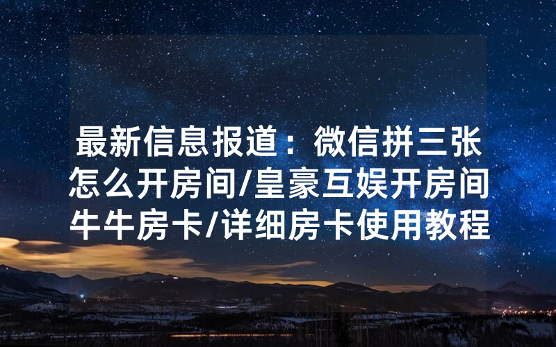 最新信息报道：微信拼三张怎么开房间/皇豪互娱开房间牛牛房卡/详细房卡使用教程