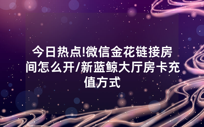 今日热点!微信金花链接房间怎么开/新蓝鲸大厅房卡充值方式