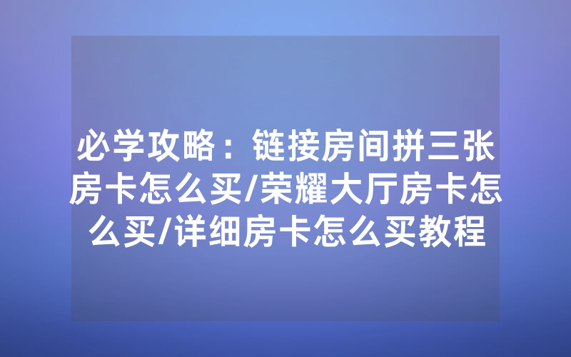 必学攻略：链接房间拼三张房卡怎么买/荣耀大厅房卡怎么买/详细房卡怎么买教程