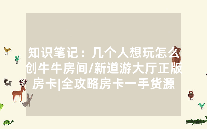 知识笔记：几个人想玩怎么创牛牛房间/新道游大厅正版房卡|全攻略房卡一手货源