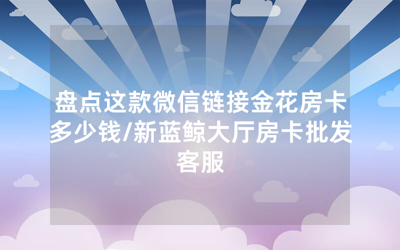 盘点这款微信链接金花房卡多少钱/新蓝鲸大厅房卡批发客服