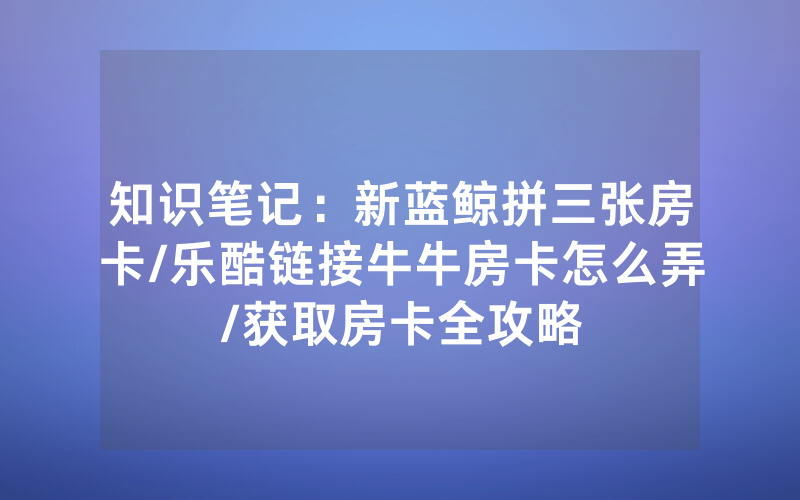 知识笔记：新蓝鲸拼三张房卡/乐酷链接牛牛房卡怎么弄/获取房卡全攻略