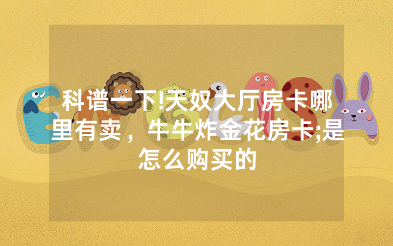 科谱一下!天奴大厅房卡哪里有卖，牛牛炸金花房卡;是怎么购买的