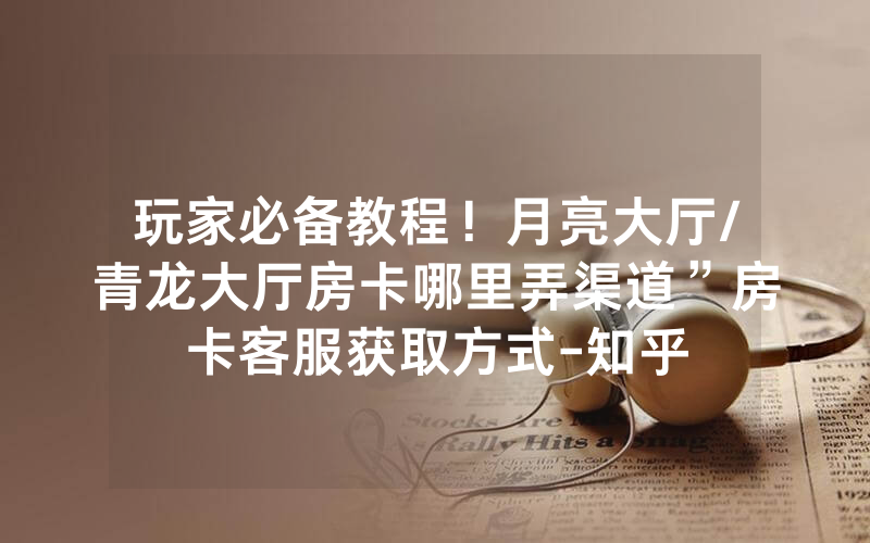 玩家必备教程！月亮大厅/青龙大厅房卡哪里弄渠道”房卡客服获取方式-知乎