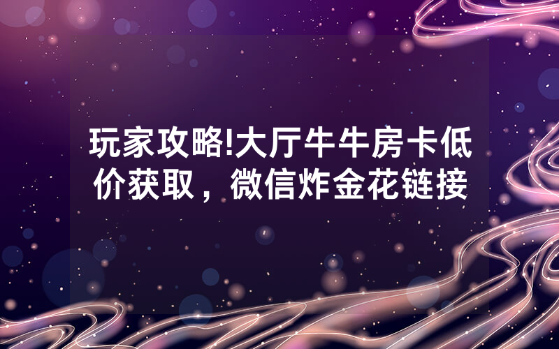 玩家攻略!大厅牛牛房卡低价获取,微信炸金花链接