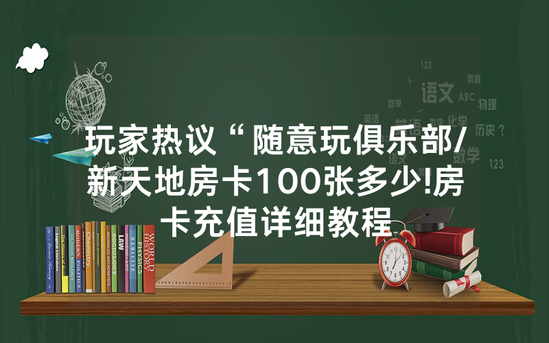 玩家热议“随意玩俱乐部/新天地房卡100张多少!房卡充值详细教程