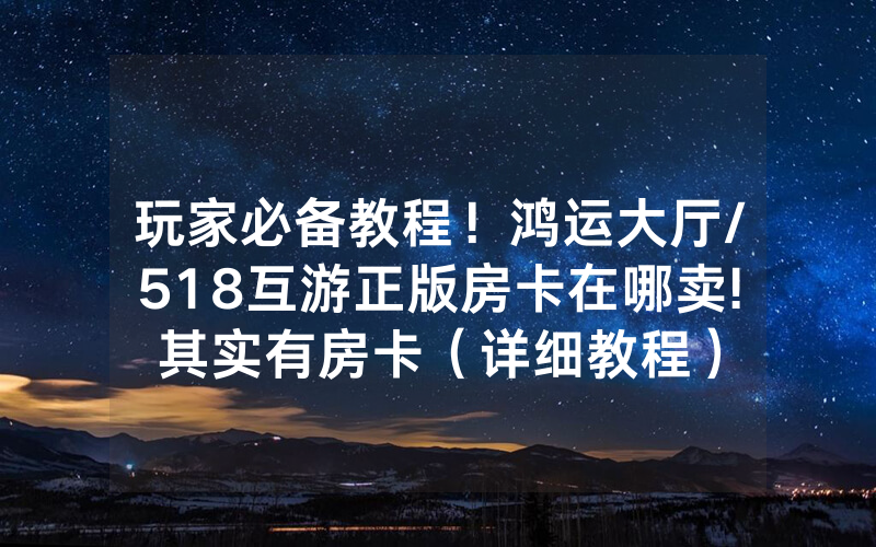 玩家必备教程！鸿运大厅/518互游正版房卡在哪卖!其实有房卡（详细教程）