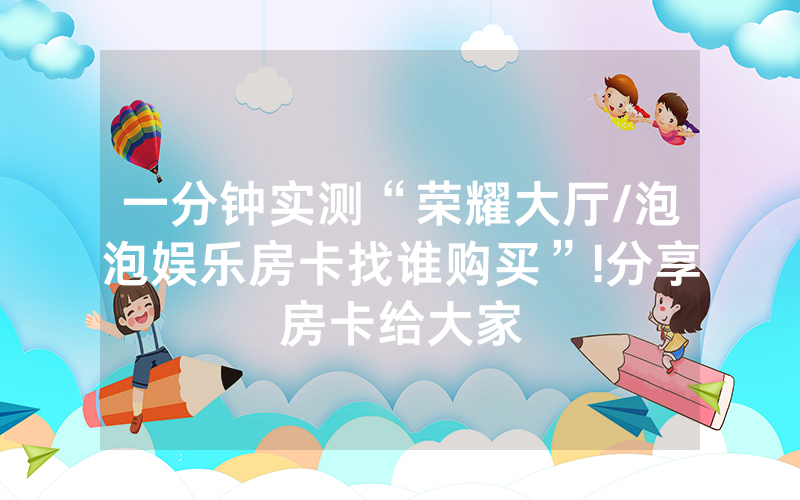 一分钟实测“荣耀大厅/泡泡娱乐房卡找谁购买”!分享房卡给大家