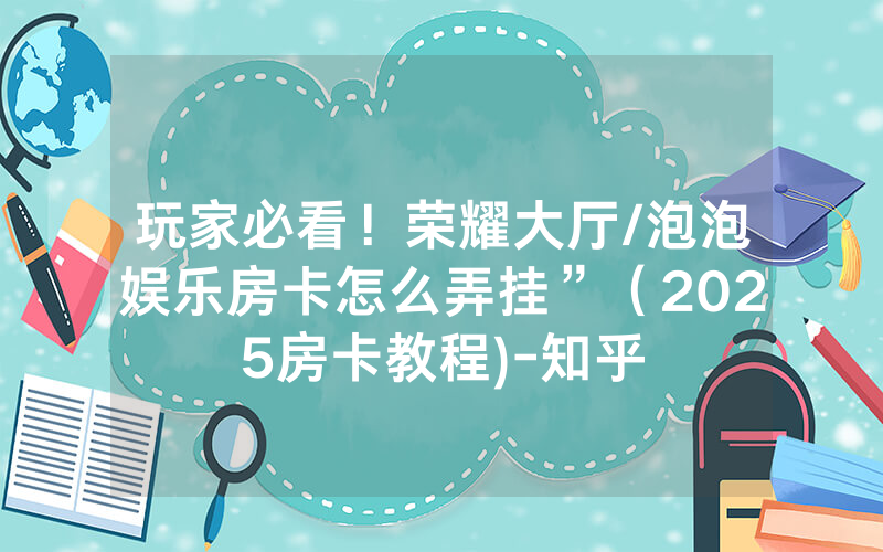 玩家必看！荣耀大厅/泡泡娱乐房卡怎么弄挂”（2025房卡教程)-知乎
