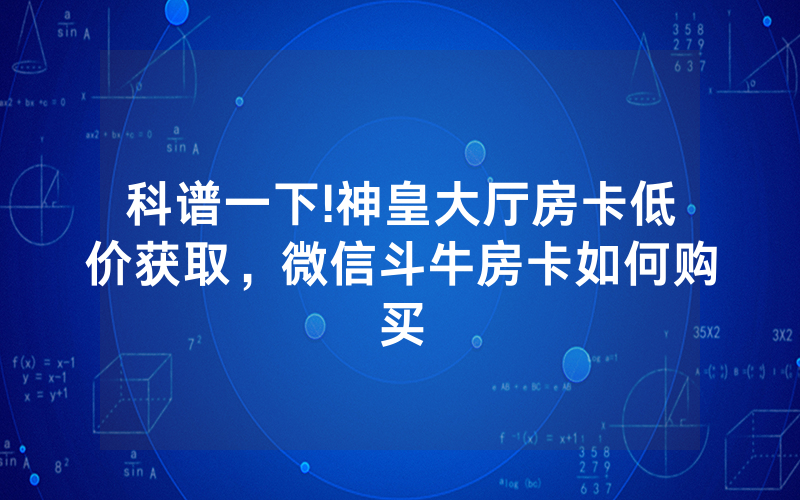 科谱一下!神皇大厅房卡低价获取，微信斗牛房卡如何购买